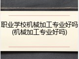 职业学校机械加工专业好吗(机械加工专业好吗)
