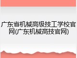 广东省机械高级技工学校官网(广东机械高技官网)