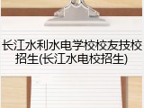 长江水利水电学校校友技校招生(长江水电校招生)