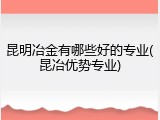 昆明冶金有哪些好的专业(昆冶优势专业)