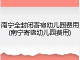 南宁全封闭寄宿幼儿园费用(南宁寄宿幼儿园费用)