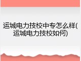 运城电力技校中专怎么样(运城电力技校如何)