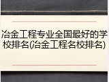 冶金工程专业全国最好的学校排名(冶金工程名校排名)