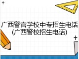 广西警官学校中专招生电话(广西警校招生电话)