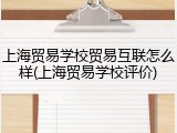 上海贸易学校贸易互联怎么样(上海贸易学校评价)