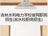 吉林水利电力学校官网职高招生(吉水校职高招生)