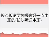 长沙叛逆学校哪家好一点中职的(长沙叛逆中职)