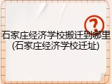 石家庄经济学校搬迁到哪里(石家庄经济学校迁址)