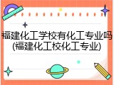 福建化工学校有化工专业吗(福建化工校化工专业)