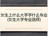 女生上什么大学学什么专业(女生大学专业选择)
