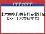土木类水利类专科专业排名(水利土木专科排名)