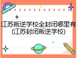 江苏叛逆学校全封闭哪里有(江苏封闭叛逆学校)
