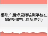 郴州产后修复师培训学校在哪(郴州产后修复培训)