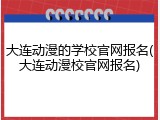 大连动漫的学校官网报名(大连动漫校官网报名)
