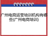 广州电商运营培训机构有哪些(广州电商培训)