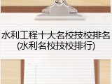 水利工程十大名校技校排名(水利名校技校排行)