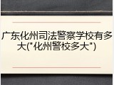 广东化州司法警察学校有多大("化州警校多大")