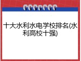 十大水利水电学校排名(水利高校十强)