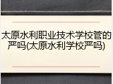 太原水利职业技术学校管的严吗(太原水利学校严吗)