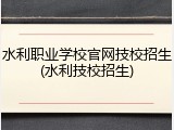 水利职业学校官网技校招生(水利技校招生)