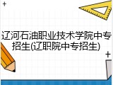辽河石油职业技术学院中专招生(辽职院中专招生)