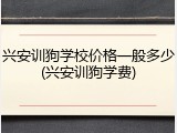 兴安训狗学校价格一般多少(兴安训狗学费)