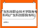 广东科技职业技术学院有专科吗(广东科技职院专科)