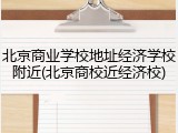 北京商业学校地址经济学校附近(北京商校近经济校)