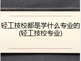 轻工技校都是学什么专业的(轻工技校专业)
