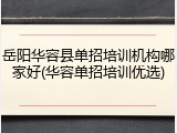 岳阳华容县单招培训机构哪家好(华容单招培训优选)