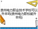贵州电力职业技术学校可以升本吗(贵州电力职校能升本吗)