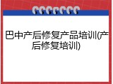 巴中产后修复产品培训(产后修复培训)