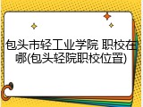 包头市轻工业学院 职校在哪(包头轻院职校位置)