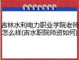 吉林水利电力职业学院老师怎么样(吉水职院师资如何)