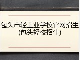 包头市轻工业学校官网招生(包头轻校招生)