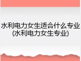 水利电力女生适合什么专业(水利电力女生专业)