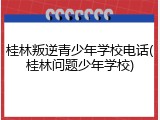 桂林叛逆青少年学校电话(桂林问题少年学校)