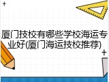 厦门技校有哪些学校海运专业好(厦门海运技校推荐)
