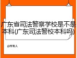 广东省司法警察学校是不是本科(广东司法警校本科吗)