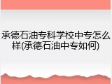 承德石油专科学校中专怎么样(承德石油中专如何)