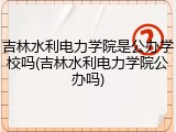 吉林水利电力学院是公办学校吗(吉林水利电力学院公办吗)