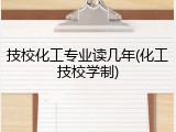 技校化工专业读几年(化工技校学制)