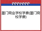 厦门商业学校学费(厦门商校学费)