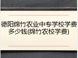 德阳绵竹农业中专学校学费多少钱(绵竹农校学费)