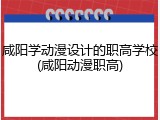 咸阳学动漫设计的职高学校(咸阳动漫职高)