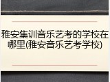 雅安集训音乐艺考的学校在哪里(雅安音乐艺考学校)