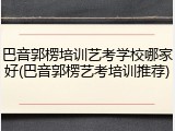 巴音郭楞培训艺考学校哪家好(巴音郭楞艺考培训推荐)