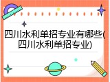 四川水利单招专业有哪些(四川水利单招专业)