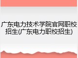 广东电力技术学院官网职校招生(广东电力职校招生)