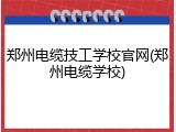 郑州电缆技工学校官网(郑州电缆学校)